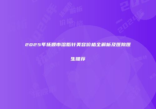 2025年抚顺市溶脂针美容价格全解析及医院医生推荐