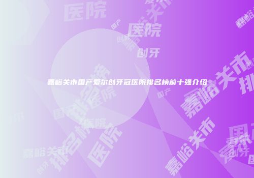 嘉峪关市国产爱尔创牙冠医院排名榜前十强介绍