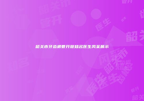 韶关市牙齿根管开髓知名医生风采展示