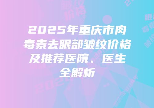 2025年重庆市肉毒素去眼部皱纹价格及推荐医院、医生全解析