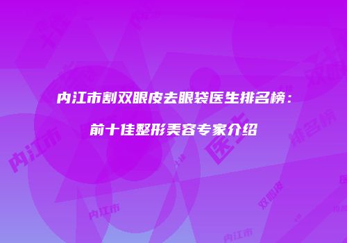 内江市割双眼皮去眼袋医生排名榜：前十佳整形美容专家介绍
