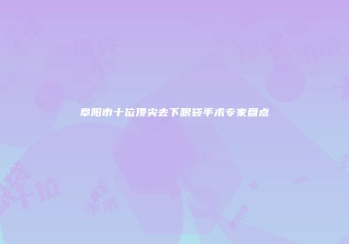 阜阳市十位顶尖去下眼袋手术专家盘点