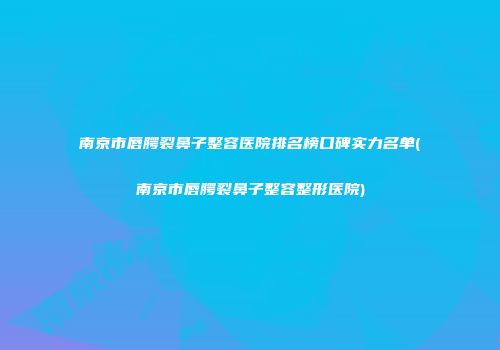 南京市唇腭裂鼻子整容医院排名榜口碑实力名单(南京市唇腭裂鼻子整容整形医院)