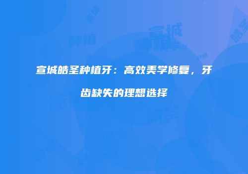 宣城皓圣种植牙：高效美学修复，牙齿缺失的理想选择