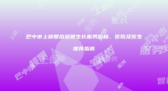 巴中市上颌智齿颊侧生长服务价格、医院及医生推荐指南