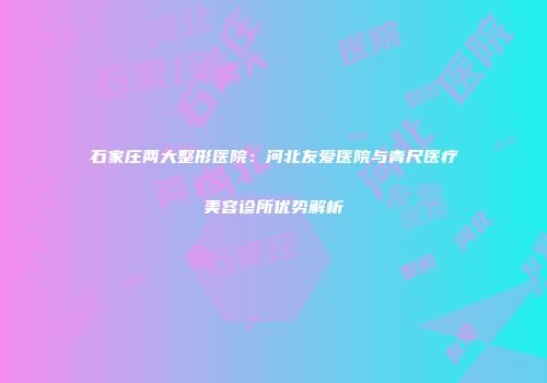 石家庄两大整形医院：河北友爱医院与青尺医疗美容诊所优势解析