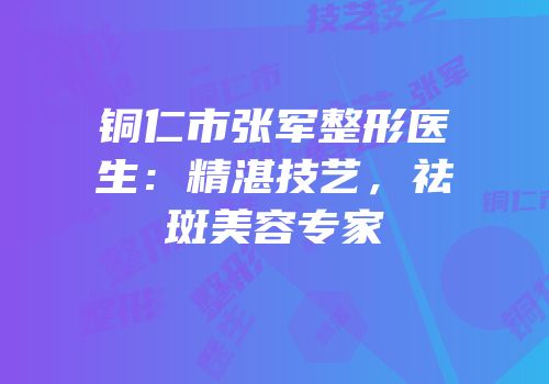 铜仁市张军整形医生：精湛技艺，祛斑美容专家