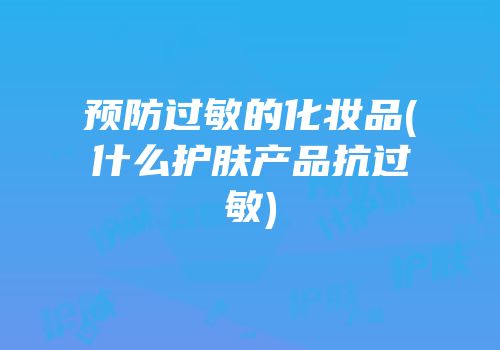 预防过敏的化妆品(什么护肤产品抗过敏)
