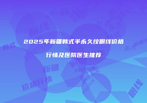 2025年新疆韩式半永久纹眼线价格行情及医院医生推荐