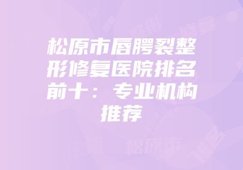 松原市唇腭裂整形修复医院排名前十：专业机构推荐