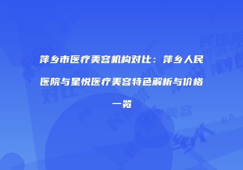 萍乡市医疗美容机构对比：萍乡人民医院与星悦医疗美容特色解析与价格一览