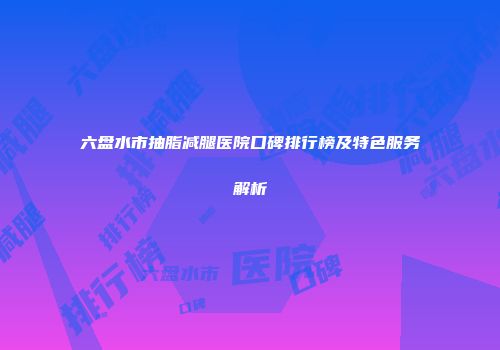 六盘水市抽脂减腿医院口碑排行榜及特色服务解析