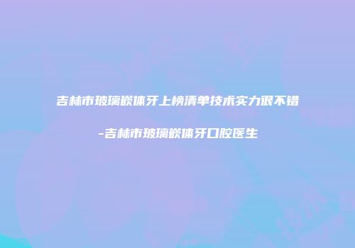 吉林市玻璃嵌体牙上榜清单技术实力很不错-吉林市玻璃嵌体牙口腔医生
