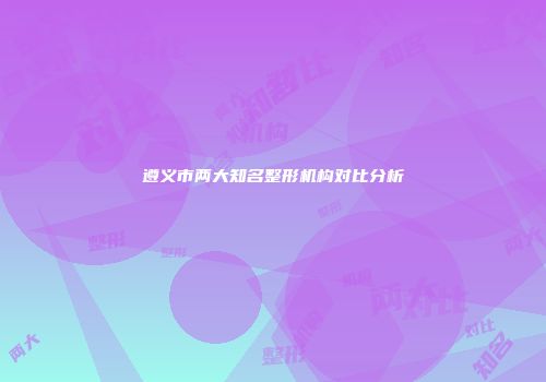 遵义市两大知名整形机构对比分析