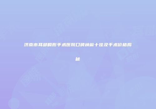济南市耳部畸形手术医院口碑榜前十佳及手术价格揭秘