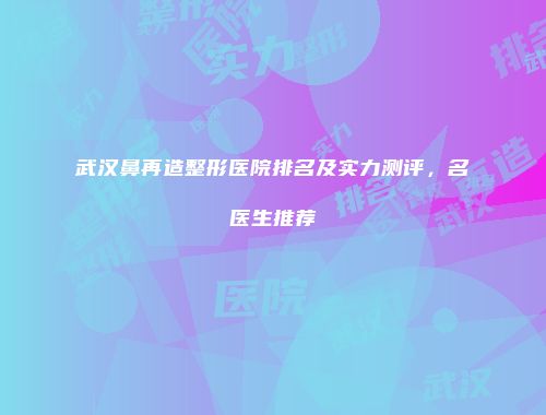 武汉鼻再造整形医院排名及实力测评，名医生推荐