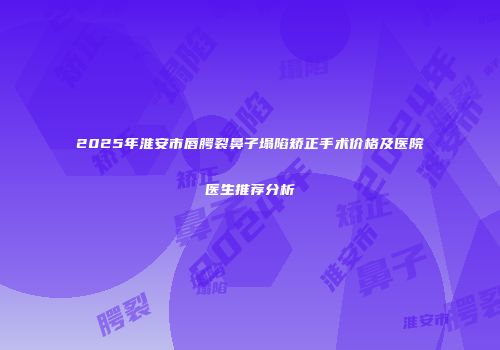 2025年淮安市唇腭裂鼻子塌陷矫正手术价格及医院医生推荐分析