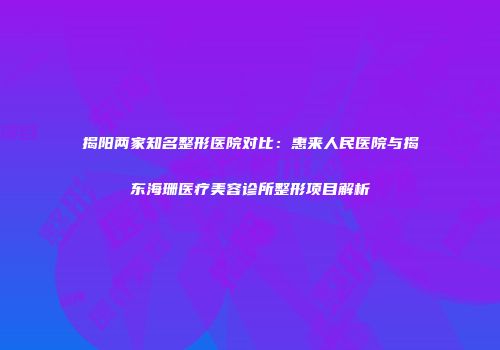 揭阳两家知名整形医院对比：惠来人民医院与揭东海珊医疗美容诊所整形项目解析