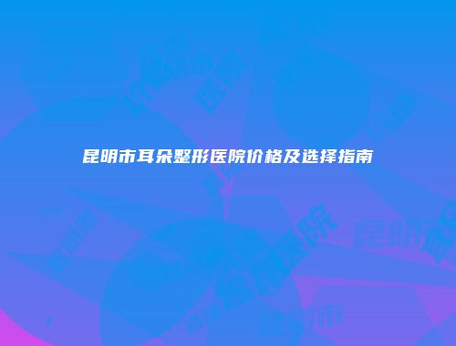 昆明市耳朵整形医院价格及选择指南
