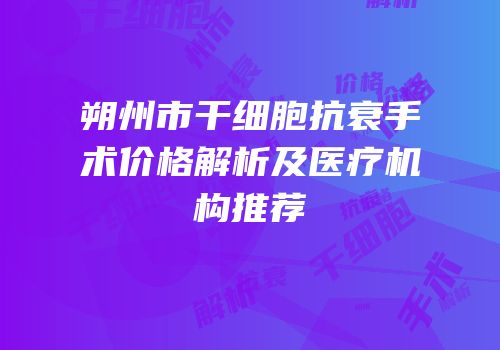 朔州市干细胞抗衰手术价格解析及医疗机构推荐