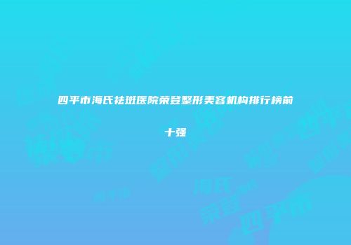 四平市海氏祛斑医院荣登整形美容机构排行榜前十强