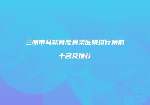 三明市耳软骨隆鼻梁医院排行榜前十名及推荐