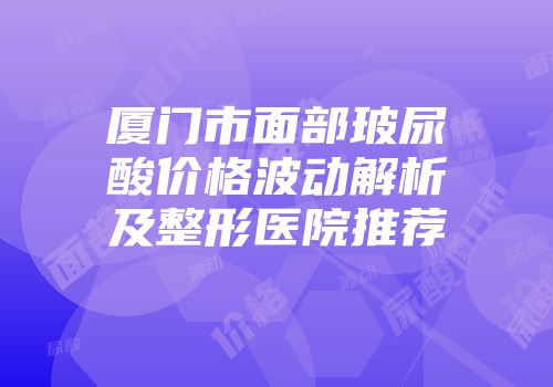 厦门市面部玻尿酸价格波动解析及整形医院推荐