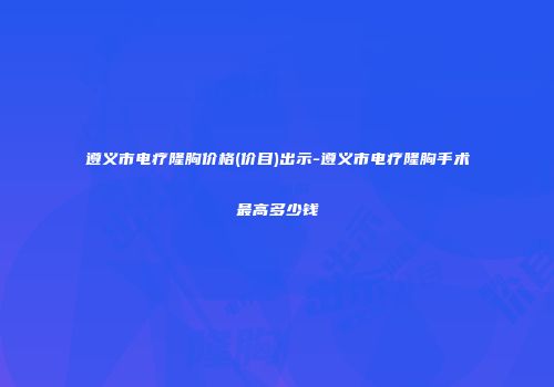 遵义市电疗隆胸价格(价目)出示-遵义市电疗隆胸手术最高多少钱