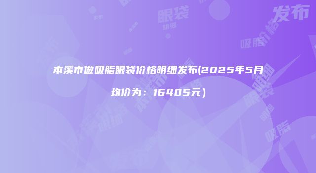 本溪市做吸脂眼袋价格明细发布(2025年5月均价为：16405元）