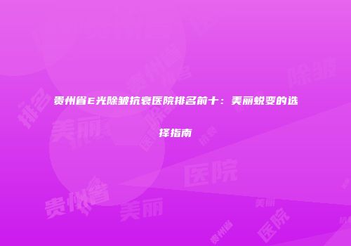 贵州省E光除皱抗衰医院排名前十：美丽蜕变的选择指南