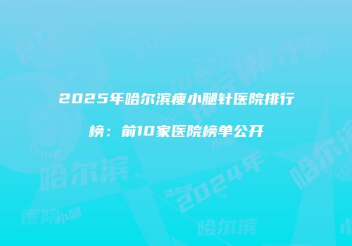 2025年哈尔滨瘦小腿针医院排行榜：前10家医院榜单公开