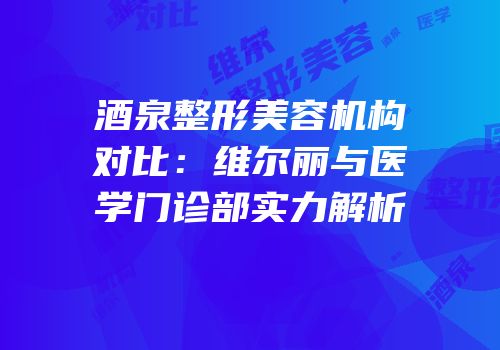 酒泉整形美容机构对比：维尔丽与医学门诊部实力解析