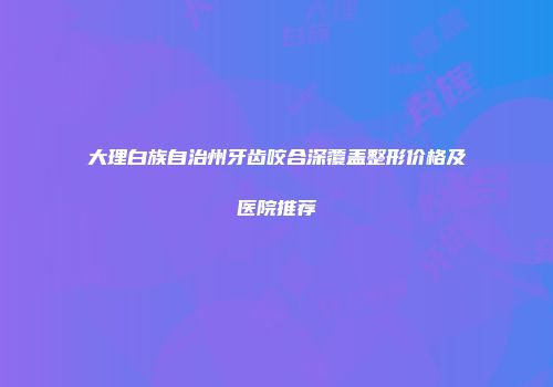 大理白族自治州牙齿咬合深覆盖整形价格及医院推荐