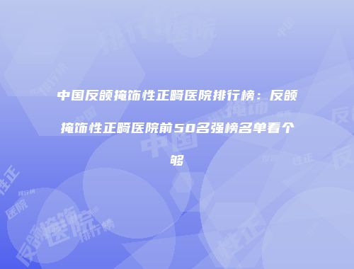 中国反颌掩饰性正畸医院排行榜：反颌掩饰性正畸医院前50名强榜名单看个够