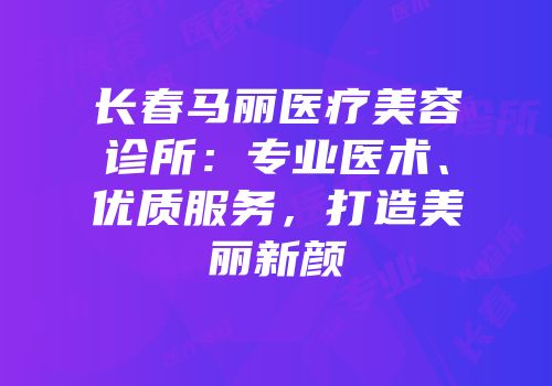 长春马丽医疗美容诊所：专业医术、优质服务，打造美丽新颜