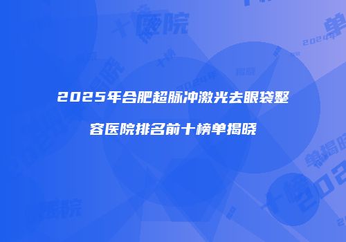 2025年合肥超脉冲激光去眼袋整容医院排名前十榜单揭晓