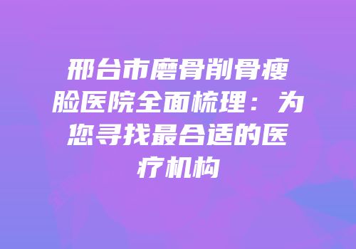 邢台市磨骨削骨瘦脸医院全面梳理：为您寻找最合适的医疗机构