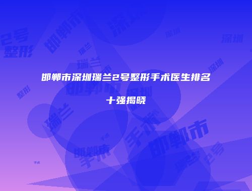 邯郸市深圳瑞兰2号整形手术医生排名十强揭晓