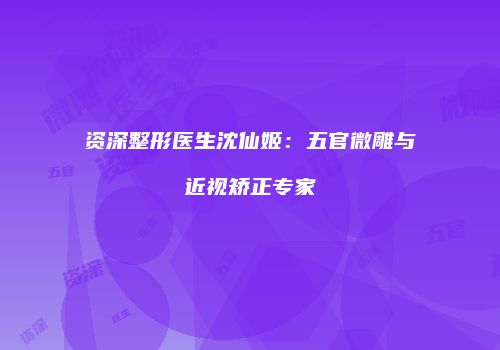 资深整形医生沈仙姬：五官微雕与近视矫正专家