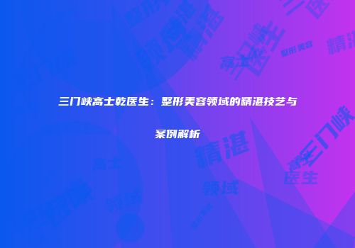 三门峡高士乾医生：整形美容领域的精湛技艺与案例解析