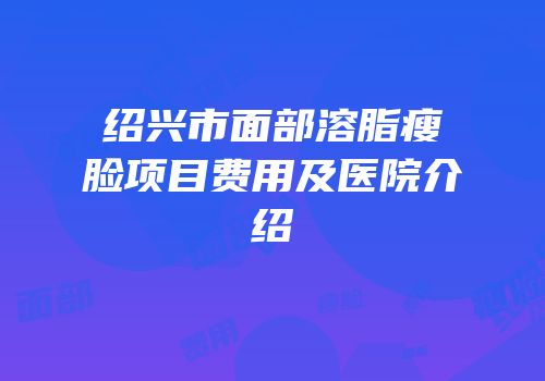 绍兴市面部溶脂瘦脸项目费用及医院介绍