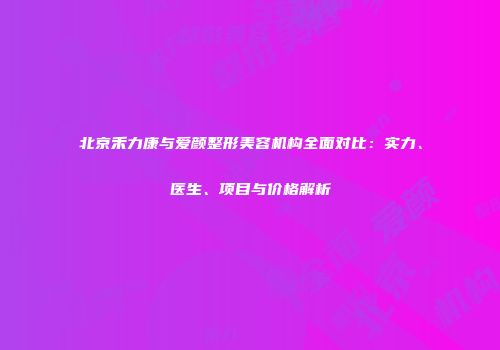 北京禾力康与爱颜整形美容机构全面对比：实力、医生、项目与价格解析