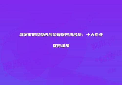 濮阳市唇裂整形后修复医院排名榜：十大专业医院推荐
