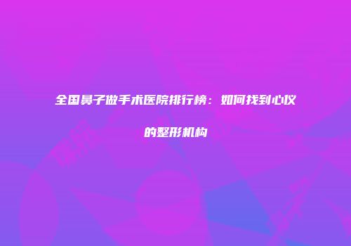 全国鼻子做手术医院排行榜：如何找到心仪的整形机构