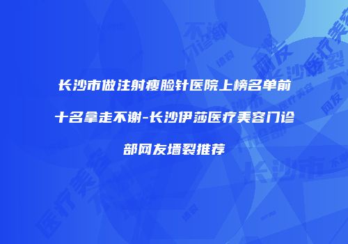 长沙市做注射瘦脸针医院上榜名单前十名拿走不谢-长沙伊莎医疗美容门诊部网友墙裂推荐
