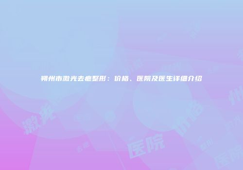 朔州市激光去疤整形：价格、医院及医生详细介绍