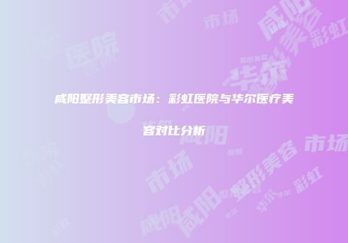 咸阳整形美容市场：彩虹医院与华尔医疗美容对比分析
