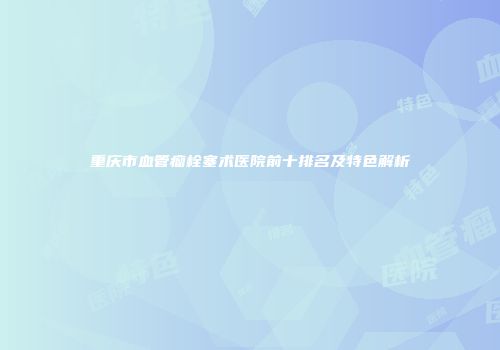 重庆市血管瘤栓塞术医院前十排名及特色解析