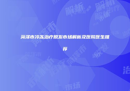 菏泽市冷冻治疗脱发市场解析及医院医生推荐