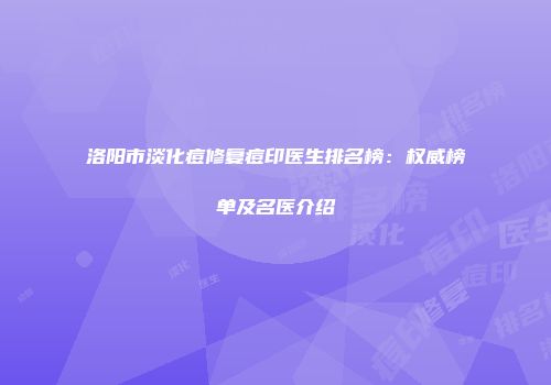 洛阳市淡化痘修复痘印医生排名榜：权威榜单及名医介绍